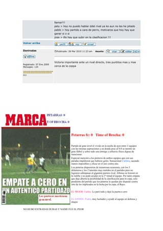 llamar!!!
                          pelu > hoy no puedo hablar ddel rival ya ke aun no les he pitado
                          pablo > hoy partido a cara de perro, motivaros que hoy hay que
                          ganar si o si
                          jose > illo hay que subir en la clasificacion !!!

Volver arriba


Danirodas                   Publicado: 28 Mar 2010 11:23 am     Asunto:




                          Victoria importante ante un rival directo, tres puntitos mas y mas
Registrado: 07 Ene 2009
Mensajes: 124             cerca de la coppa




                                        Petarras fc: 0 Time of Brocha: 0

                                        Partido de gran nivel el vivido en la noche de ayer entre 2 equipos
                                        con las mismas aspiraciones y en donde pese al 0-0 se mostró un
                                        gran fútbol y sobre todo una entrega y esfuerzo físico dignas de
                                        mencionar.
                                        Especial mención a los porteros de ambos equipos que con sus
                                        paradas impidieron que hubiese goles. Sensacional Carlitos, sacando
                                        manos imposibles y eficaz en el uno contra uno.
                                        Los petarras dispusieron de numerosas ocasiones, con los 3
                                        delanteros y los 2 laterales muy metidos en el partidos pero no
                                        lograron sobrepasar al gigantón portero rival. Alfonso se lesionó en
                                        la rodilla y no pudo ayudar en la 2º mitad al equipo. Por tanto empate
                                        que deja abierta la posibilidad de la clasificación para lo copa, solo
                                        pendiente del partido que los petarras le quedan por disputar contra
                                        otro de los implicados en la lucha por la copa, el Rayo.

                                        EL MEJOR: Carlos. Lo paró todo y dejó la puerta a cero

                                        EL DANDY: Pedro, muy luchador y ayudó al equipo en defensa y
                                        ataque

NO HUBO ENTRADAS DURAS Y NADIE FUE EL PEOR
 