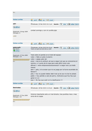 Volver arriba


adri                        Publicado: 23 Mar 2010 10:11 pm   Asunto:




                          contad conmigo y con mi zurdita jeje
Registrado: 28 Ago 2009
Mensajes: 8




Volver arriba


petarrasfc                  Publicado: 26 Mar 2010 04:19 pm   Asunto:
Site Admin                TODO LO QUE SE DIJO EN EL CHAT




Registrado: 07 Ene 2009   Todo sobre el partido en el chat del equipo:
Mensajes: 119             rubio > falta un poko d pizarra
                          rubio > jajaja yatoi aki
                          presi > esa es la actitud, asi que a seguir asi que ya conocemos el
                          camino, a 1 punto de la copa pero esta dificil como veis
                          alfonso > wena ekipoooooooooooooooo!! a seguir asi q ya keda
                          menos
                          dani > pelu, si te avisan que no se juega por la lluvia acuerdate de
                          llamar!!!
                          pelu > hoy no puedo hablar ddel rival ya ke aun no les he pitado
                          pablo > hoy partido a cara de perro, motivaros que hoy hay que
                          ganar si o si
                          jose > illo hay que subir en la clasificacion !!!

Volver arriba


Danirodas                   Publicado: 28 Mar 2010 11:23 am   Asunto:




                          Victoria importante ante un rival directo, tres puntitos mas y mas
Registrado: 07 Ene 2009
Mensajes: 124             cerca de la coppa
 