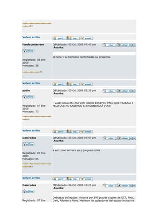 Volver arriba


forofo petarrero      Publicado: 05 Oct 2009 07:49 am
                     Asunto:


                     el nono y su hermano confirmadas su presencia
Registrado: 08 Ene
2009
Mensajes: 38




Volver arriba


pablo                 Publicado: 05 Oct 2009 02:38 pm
                     Asunto:


                     - VALE GRACIAS: ASI VAN TODOS EXCEPTO PALO QUE TRABAJA Y
Registrado: 07 Ene   PELU QUE NO SABEMOS SI ENCONTRARÁ VIAJE
2009
Mensajes: 73




Volver arriba


Danirodas             Publicado: 05 Oct 2009 07:57 pm
                     Asunto:



                     a ver como se hace pa q jueguen todos
Registrado: 07 Ene
2009
Mensajes: 85




Volver arriba


Danirodas             Publicado: 06 Oct 2009 10:26 pm
                     Asunto:


                     Debutazo del equipo. Victoria por 5-0 gracias a goles de GC7, Pelu,
Registrado: 07 Ene   Dani, Alfonso y Nono. Metieron los goleadores del equipo incluso se
 
