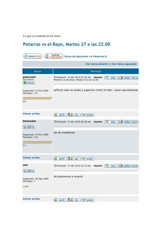 Lo que se comentó en los foros:

Petarras vs el Rayo, Martes 27 a las 22.00

                                   Foros de discusión -> Petarras fc


                                                      Ver tema anterior :: Ver tema siguiente


             Autor                                        Mensaje

petarrasfc                  Publicado: 14 Abr 2010 03:42 pm Asunto:
Site Admin                Petarras vs ele Rayo, Martes 27 a las 22.00




Registrado: 07 Ene 2009   señores esto se acaba y jugamos contra el lider, vayan apuntándose
Mensajes: 117




Volver arriba


Danirodas                   Publicado: 14 Abr 2010 06:28 pm   Asunto:




                          alli de matadores
Registrado: 07 Ene 2009
Mensajes: 122




Volver arriba


adri                        Publicado: 17 Abr 2010 12:13 pm   Asunto:




                          alli estaremos a muerte
Registrado: 28 Ago 2009
Mensajes: 7




Volver arriba
 