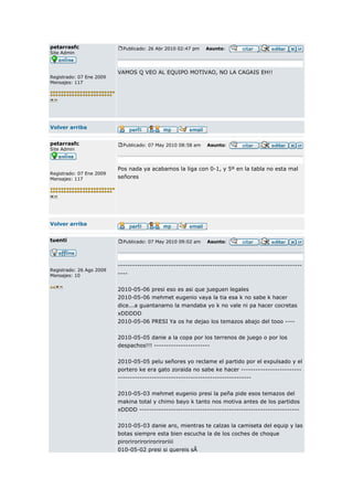 petarrasfc                  Publicado: 26 Abr 2010 02:47 pm   Asunto:
Site Admin



                          VAMOS Q VEO AL EQUIPO MOTIVAO, NO LA CAGAIS EH!!
Registrado: 07 Ene 2009
Mensajes: 117




Volver arriba


petarrasfc                  Publicado: 07 May 2010 08:58 am   Asunto:
Site Admin



                          Pos nada ya acabamos la liga con 0-1, y 5º en la tabla no esta mal
Registrado: 07 Ene 2009
Mensajes: 117             señores




Volver arriba


tuenti                      Publicado: 07 May 2010 09:02 am   Asunto:




                          ----------------------------------------------------------------------------
Registrado: 26 Ago 2009
Mensajes: 10              ----


                          2010-05-06 presi eso es asi que jueguen legales
                          2010-05-06 mehmet eugenio vaya la tia esa k no sabe k hacer
                          dice...a guantanamo la mandaba yo k no vale ni pa hacer cocretas
                          xDDDDD
                          2010-05-06 PRESI Ya os he dejao los temazos abajo del tooo ----

                          2010-05-05 danie a la copa por los terrenos de juego o por los
                          despachos!!! -----------------------

                          2010-05-05 pelu señores yo reclame el partido por el expulsado y el
                          portero ke era gato zoraida no sabe ke hacer -------------------------
                          -------------------------------------------------------

                          2010-05-03 mehmet eugenio presi la peña pide esos temazos del
                          makina total y chimo bayo k tanto nos motiva antes de los partidos
                          xDDDD ------------------------------------------------------------------

                          2010-05-03 danie aro, mientras te calzas la camiseta del equip y las
                          botas siempre esta bien escucha la de los coches de choque
                          piroriroriroriroriroriiii
                          010-05-02 presi si quereis sÃ
 