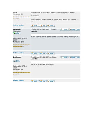 2009                 pudo ampliar la ventaja en ocasiones de Grego, Pedro y Raúl.
Mensajes: 85
                     Que calidá!

                     Ultima edición por Danirodas el 06 Oct 2009 10:26 pm, editado 1
                     vez


Volver arriba


petarrasfc            Publicado: 07 Oct 2009 11:03 am
Site Admin           Asunto:


                     Buena crónica pero te podías currar una para el blog del equipo no?
Registrado: 07 Ene
2009
Mensajes: 100




Volver arriba


Danirodas             Publicado: 07 Oct 2009 06:50 pm
                     Asunto:



                     eso se lo dejamos a los q saben
Registrado: 07 Ene
2009
Mensajes: 85




Volver arriba
 