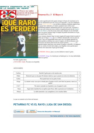 Petarras Fc.: 3 El Rayo: 6

                                           La mala segunda parte del equipo estropeo lo bueno de la primara en la
                                           que nos adelantamos por dos veces en el marcador y que nos empataron
                                           por un penalti inexistente y en un fallo en defensa el partido empezó bien
                                           el equipo bien ordenado y el medio ayudando tanto arriba como
                                           defendiendo pudimos adelantarnos por dos veces pero una el portero y
                                           otra que salio afuera por poco ambas en jugada personal una de Grego y
                                           otra de Alfonso y fue éste el que marco poco después en una internada
                                           suya a los pocos minutos llego el empate de penalti inexistente en el que
                                           poco pudo hacer Carlos .
                                           Cinco minutos después llego la mejor jugada del equipo donde tocando el
                                           balón que le llaga a nono que ve a Alfonso desmarcado le da un pase de
                                           tacón y este con tranquilidad marca pero casi a la jugada siguiente un
                                           balón perdido en defensa nos costo el empate y de ahí al descanso solo
                                           mencionar una buena intervención de nuestro portero.................... La
                                           segunda empezó igual pero muy pronto el equipo se desinflo y lo pagamos
                                           caro no existía el centro del campo y nos llegaban como querían poco
                                           historia solo mencionar el gran gol de Grego.

                                           EL MEJOR: Alfonso, pese a su error defensivo marcó 2 goles.

                                           EL DANDY: Grego. Lo intentó por su banda pero se vio muy desbordado.
                                           Marcó un golazo.
No hubo jugadas duras.
¡VAYA DÍA!: Gallo. No estuvo en el partido.



ASÍ JUGARON:


    Carlitos                                  Recibió 6 goles pero evitó muchos más                                5
     Pedro            Demostró que no esta para 50 minutos todavía y que su puesto no está en la delantera         4
     Carlos                                    Poco pudo hacer en los goles rivales.                               5
     Grego         Lo intentó varias veces por su banda pero el equipo rival le cerró bien las puertas, marcó un   5
                                                             golazo
     C.G.7                          No estuvo centrado en el partido y eso el equipo lo notó.                      4
       Nono            Jugar todo el partido fue un suplicio para Nono, faltó su presencia en la delantera.        4
     Peluca                        Le faltó transmitir a sus compañeros y tuvo muchos fallos                       4




Lo que se comentó en los foros de Internet:



PETARRAS FC VS EL RAYO ( LIGA DE SAN DIEGO)

                                          Foros de discusión -> Manual


                                                                 Ver tema anterior :: Ver tema siguiente
 