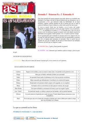 Jornada 3 Petarras Fc.: 2 Estacada: 0
                                            Otro buen partido del equipo petarrero que pudo obtener un resultado mas
                                            abultado si no llega a ser por la falta de puntería de sus delanteros, eso sí
                                            exceptuando a Dani que demostró todas las habilidades de un buen
                                            delantero, rapidez, pillería (prueba de ello el primer gol que le robó la
                                            cartera al defensa y marcó a placer) y sobre todo acierto de cara al gol.
                                            El rival se mostró fuerte por las bandas y en el centro del campo
                                            obligando al equipo petarrero a tener que jugar muchas veces al pelotazo.
                                            Alfonso no mandaba en el medio y Raúl se chocaba una y otra vez con el
                                            portero rival. En defensa el equipo se mostró serio solo dando muestra de
                                            debilidad en las jugadas a balón parado. Con 1-0 acabó el primer tiempo.
                                            En la segunda parte aprovechando el cansancio del rival, empezó otra vez
                                            el juego de toque del equipo y muestra de ello las innumerables ocasiones
                                            que tuvo el equipo para aumentar el marcador. Dani sí acertó tras un
                                            jugadón de Adri por su banda. De ahí hasta el final destacar las múltiples
                                            ocasiones de Raúl que no llegaron a nada.

                                            EL MEJOR: Dani, 2 goles y buen partido en general.

                                            EL DANDY: Adri, demostró que también ayuda en ataque y dio un pase
de gol.

NO HUBO JUGADAS DURAS

¡VAYA DÍA!: Raúl, está con el ansia de marcar el primer gol y no se centró en ver la portería.



 ASÍ JUGARON LOS PETARRAS:


     Carlitos         Seguro en las salidas y sacó un mano a mano claro. 3er partido con la portería a cero.         7
     Grego                             Bien por su banda, subiendo el balón con autoridad.                           7
      Pablo                  No permitió hacer nada a la delantera rival y fue un cerrojo en defensa.                7
      Pedro                   Mejor atacando que defendiendo. Contribuyó a la victoria del equipo.                   6
     Peluca                  Despistado en la primera mitad y mejor en la segunda, no se complicó.                   6
      Blasa                     Su banda volvió a convertirse en clave para la victoria, dio un gol.                 7
   Dani Rodas                  Esta aprovechando su momento de forma y ayer nos regaló 2 goles                       8
  Luís “Gallo”            No participó mucho, se dedicó a atacar por las bandas y ahí se pierde bastante             6
    Alfonso          Le costó entrar en el partido pero cuajó una gran 2ª parte dando buenas asistencias a sus       7
                                                           compañeros.
      Raúl         Se le nota que esta con el ansia de conseguir el primer gol, estuvo fallón pero nadie le niega    6
                                                  que sea un peligro en el ataque.




Lo que se comentó en los foros:

PETARRAS FC VS ESTACADA 3º J. LIGA SAN DIEGO




                                          Foros de discusión -> Manual
 
