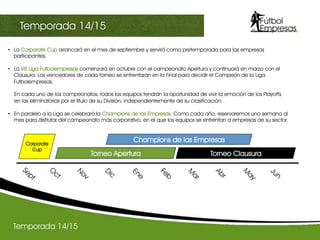 •  La Corporate Cup arrancará en el mes de septiembre y servirá como pretemporada para las empresas
participantes.
•  La VIII Liga Futbolempresas comenzará en octubre con el campeonato Apertura y continuará en marzo con el
Clausura. Los vencedores de cada torneo se enfrentarán en la Final para decidir el Campeón de la Liga
Futbolempresas.
En cada uno de los campeonatos, todos los equipos tendrán la oportunidad de vivir la emoción de los Playoffs
en las eliminatorias por el titulo de su División, independientemente de su clasificación.
•  En paralelo a la Liga se celebrará la Champions de las Empresas. Como cada año, reservaremos una semana al
mes para disfrutar del campeonato más corporativo, en el que los equipos se enfrentan a empresas de su sector.
Torneo Apertura Torneo Clausura
Champions de las EmpresasCorporate
Cup
Temporada 14/15
III Champions sectorialTemporada 14/15
 