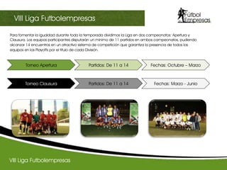 Para fomentar la igualdad durante toda la temporada dividimos la Liga en dos campeonatos: Apertura y
Clausura. Los equipos participantes disputarán un mínimo de 11 partidos en ambos campeonatos, pudiendo
alcanzar 14 encuentros en un atractivo sistema de competición que garantiza la presencia de todos los
equipos en los Playoffs por el titulo de cada División.
 
VIII Liga Futbolempresas
III Champions sectorialVIII Liga Futbolempresas
Torneo Apertura Partidos: De 11 a 14 Fechas: Octubre – Marzo
Torneo Clausura Partidos: De 11 a 14 Fechas: Marzo - Junio
 