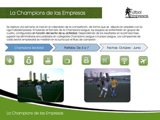 Se reserva una semana al mes en el calendario de la competición, de forma que se disputa en paralelo con la
Liga Futbolempresas. Emulando el formato de la Champions League, los equipos se enfrentarán en grupos de
cuatro, configurados en función del sector de su actividad. Dependiendo de los resultados en la primera fase,
jugarán las eliminatorias encuadrados en categorías Champions League o Europa League. Los campeones de
cada sector empresarial se medirán en la lucha por el título de campeón.
III Champions sectorialLa Champions de las Empresas
Champions Sectorial Partidos: De 4 a 7 Fechas: Octubre - Junio
La Champions de las Empresas
 