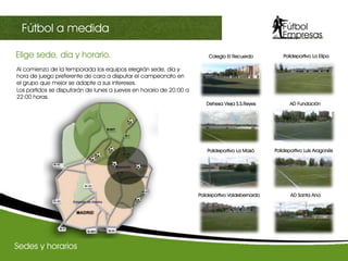 Al comienzo de la temporada los equipos elegirán sede, día y
hora de juego preferente de cara a disputar el campeonato en
el grupo que mejor se adapte a sus intereses.
Los partidos se disputarán de lunes a jueves en horario de 20:00 a
22:00 horas.
Elige sede, día y horario.	
  
AD Santa Ana
Dehesa Vieja S.S.Reyes AD Fundación
Polideportivo La Masó Polideportivo Luis Aragonés
Polideportivo La Elipa
Polideportivo Valdebernardo
Sedes y horarios
III Champions sectorialFútbol a medida
Colegio El Recuerdo
 