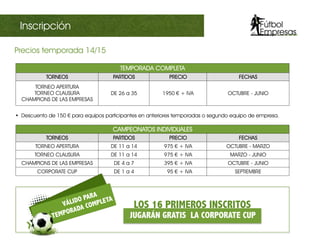 TEMPORADA COMPLETA
TORNEOS PARTIDOS PRECIO FECHAS
TORNEO APERTURA
TORNEO CLAUSURA
CHAMPIONS DE LAS EMPRESAS
DE 26 a 35 1950 €€ + IVA OCTUBRE - JUNIO
CAMPEONATOS INDIVIDUALES
TORNEOS PARTIDOS PRECIO FECHAS
TORNEO APERTURA DE 11 a 14 975 €€ + IVA OCTUBRE - MARZO
TORNEO CLAUSURA DE 11 a 14 975 €€ + IVA MARZO - JUNIO
CHAMPIONS DE LAS EMPRESAS DE 4 a 7 395 €€ + IVA OCTUBRE - JUNIO
CORPORATE CUP DE 1 a 4 95 €€ + IVA SEPTIEMBRE
Precios temporada 14/15	
  
•  Descuento de 150 €€ para equipos participantes en anteriores temporadas o segundo equipo de empresa.
III Champions sectorialInscripción
Inscripción
LOS 16 PRIMEROS INSCRITOS
JUGARÁN GRATIS LA CORPORATE CUP
VÁLIDO PARA
TEMPORADA COMPLETA
 