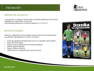 Método de inscripción	
  
III Champions sectorialInscripción
La inscripción a cualquier campeonato se realizará rellenando el formulario
habilitado en nuestra web, en el email
info@futbolempresas.es o a través del teléfono 91 513 83 74
Ponemos a disposición de los equipos todos los servicios necesarios para
que disfruten del deporte en la mejor compañía:
•  Ficha de jugadores ilimitadas para que no os perdáis ningún partido.
•  Balón oficial de regalo.
•  Presencia de la organización en todos los partidos.
•  Árbitros experimentados.
•  Seguro médico opcional.
•  Gestionamos tus equipaciones a precios únicos.
Servicios incluidos	
  
Inscripción
 