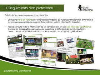 Disfruta del seguimiento que nos hace diferentes:
 
•  En nuestro canal de noticias encontrareis las novedades de nuestros campeonatos, entrevistas a
los protagonistas, análisis de equipos, fotos, videos y toda la información deportiva.
•  Podréis consultar toda la información de los campeonatos en una web renovada y profesional:
crónicas de cada partido, puntuación de jugadores, el Siete ideal del torneo, resultados,
clasificaciones, las estadísticas más completas, espacio de equipos y jugadores, etc.
Seguimiento profesional
III Champions sectorialEl seguimiento más profesional
 