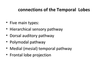 connections of the Temporal Lobes

•   Five main types:
•   Hierarchical sensory pathway
•   Dorsal auditory pathway
•   Polymodal pathway
•   Medial (mesial) temporal pathway
•   Frontal lobe projection
 