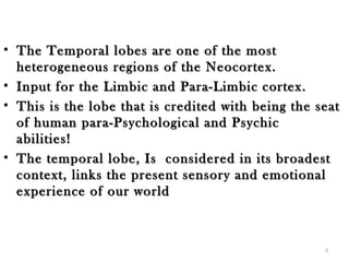 • The Temporal lobes are one of the most
  heterogeneous regions of the Neocortex.  
• Input for the Limbic and Para-Limbic cortex.  
• This is the lobe that is credited with being the seat
  of human para-Psychological and Psychic
  abilities!  
• The temporal lobe, Is considered in its broadest
  context, links the present sensory and emotional
  experience of our world



                                                    3
 