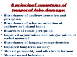 8 principal symptoms of
     temporal lobe damage:
• Disturbance of auditory sensation and
  perception
• Disturbance of selective attention of
  auditory and visual input
• Disorders of visual perception
• Impaired organization and categorization of
  verbal material
• Disturbance of language comprehension
• Impaired long-term memory
• Altered personality and affective behaviour
• Altered sexual behaviour                40
 