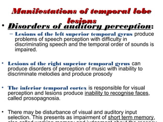 Manifestations of temporal lobe
                lesions
• Disorders of auditory perception:
   – Lesions of the left superior temporal gyrus produce
     problems of speech perception with difficulty in
     discriminating speech and the temporal order of sounds is
     impaired.

• Lesions of the right superior temporal gyrus can
  produce disorders of perception of music with inability to
  discriminate melodies and produce prosody

• The inferior temporal cortex is responsible for visual
  perception and lesions produce inability to recognise faces,
  called prosopagnosia.

• There may be disturbance of visual and auditory input
  selection. This presents as impairment of short term memory,
                                                            41
 