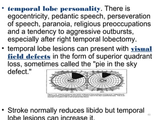 • temporal lobe personality. There is
  egocentricity, pedantic speech, perseveration
  of speech, paranoia, religious preoccupations
  and a tendency to aggressive outbursts,
  especially after right temporal lobectomy.
• temporal lobe lesions can present with visual
  field defects in the form of superior quadrant
  loss, sometimes called the "pie in the sky
  defect."




• Stroke normally reduces libido but temporal   43
 