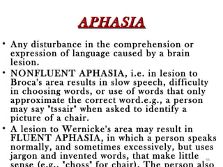 APHASIA
• Any disturbance in the comprehension or
  expression of language caused by a brain
  lesion.
• NONFLUENT APHASIA, i.e. in lesion to
  Broca's area results in slow speech, difficulty
  in choosing words, or use of words that only
  approximate the correct word.e.g., a person
  may say "tssair" when asked to identify a
  picture of a chair.
• A lesion to Wernicke's area may result in
  FLUENT APHASIA, in which a person speaks
  normally, and sometimes excessively, but uses
  jargon and invented words, that make little 44
 
