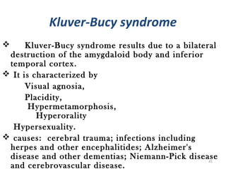 Kluver-Bucy syndrome
     Kluver-Bucy syndrome results due to a bilateral
 destruction of the amygdaloid body and inferior
 temporal cortex.
 It is characterized by
      Visual agnosia,
      Placidity,
       Hypermetamorphosis,
         Hyperorality
  Hypersexuality.
 causes: cerebral trauma; infections including
 herpes and other encephalitides; Alzheimer's
 disease and other dementias; Niemann-Pick disease 45
 and cerebrovascular disease.
 