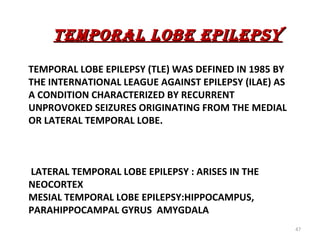 TEMPORAL LOBE EPILEPSY
TEMPORAL LOBE EPILEPSY (TLE) WAS DEFINED IN 1985 BY
THE INTERNATIONAL LEAGUE AGAINST EPILEPSY (ILAE) AS
A CONDITION CHARACTERIZED BY RECURRENT
UNPROVOKED SEIZURES ORIGINATING FROM THE MEDIAL
OR LATERAL TEMPORAL LOBE.



LATERAL TEMPORAL LOBE EPILEPSY : ARISES IN THE
NEOCORTEX
MESIAL TEMPORAL LOBE EPILEPSY:HIPPOCAMPUS,
PARAHIPPOCAMPAL GYRUS AMYGDALA
                                                      47
 
