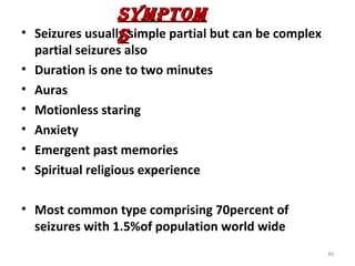 SYMPTOM
•                  S
    Seizures usually simple partial but can be complex
    partial seizures also
•   Duration is one to two minutes
•   Auras
•   Motionless staring
•   Anxiety
•   Emergent past memories
•   Spiritual religious experience

• Most common type comprising 70percent of
  seizures with 1.5%of population world wide
                                                         49
 