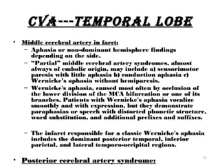 cVA---TEMPORAL LOBE
•   Middle cerebral artery in farct:
    – Aphasia or non-dominant hemisphere findings
      depending on the side.
    – “Partial” middle cerebral artery syndromes, almost
      always of embolic origin, may include a) sensorimotor
      paresis with little aphasia b) conduction aphasia c)
      Wernicke’s aphasia without hemiparesis.
    – Wernicke's aphasia, caused most often by occlusion of
      the lower division of the MCA bifurcation or one of its
      branches. Patients with Wernicke's aphasia vocalize
      smoothly and with expression, but they demonstrate
      paraphasias or speech with distorted phonetic structure,
      word substitution, and additional prefixes and suffixes.

    – The infarct responsible for a classic Wernicke's aphasia
      includes the dominant posterior temporal, inferior
      parietal, and lateral temporo-occipital regions.
                                                             51
• Posterior cerebral artery syndrome:
 