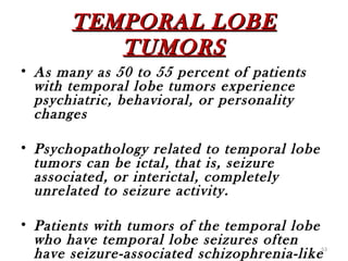 TEMPORAL LOBE
          TUMORS
• As many as 50 to 55 percent of patients
  with temporal lobe tumors experience
  psychiatric, behavioral, or personality
  changes

• Psychopathology related to temporal lobe
  tumors can be ictal, that is, seizure
  associated, or interictal, completely
  unrelated to seizure activity.

• Patients with tumors of the temporal lobe
  who have temporal lobe seizures often
  have seizure-associated schizophrenia-like 53
 