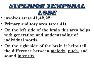 SUPERIOR TEMPORAL
           LOBE
• involves areas 41,42,22
• Primary auditory area (area 41)
• On the left side of the brain this area helps
  with generation and understanding of
  individual words.
• On the right side of the brain it helps tell
  the difference between melody, pitch, and
  sound intensity

                                             8
 