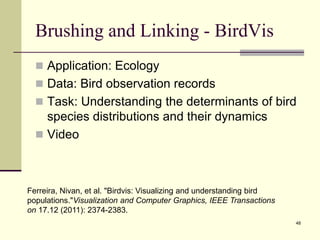 Brushing and Linking - BirdVis
 Application: Ecology
 Data: Bird observation records
 Task: Understanding the determinants of bird
species distributions and their dynamics
 Video
48
Ferreira, Nivan, et al. "Birdvis: Visualizing and understanding bird
populations."Visualization and Computer Graphics, IEEE Transactions
on 17.12 (2011): 2374-2383.
 