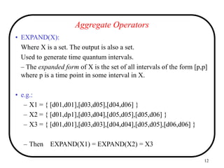 12
Aggregate Operators
• EXPAND(X):
Where X is a set. The output is also a set.
Used to generate time quantum intervals.
– The expanded form of X is the set of all intervals of the form [p,p]
where p is a time point in some interval in X.
• e.g.:
– X1 = { [d01,d01],[d03,d05],[d04,d06] }
– X2 = { [d01,dp1],[d03,d04],[d05,d05],[d05,d06] }
– X3 = { [d01,d01],[d03,d03],[d04,d04],[d05,d05],[d06,d06] }
– Then EXPAND(X1) = EXPAND(X2) = X3
 