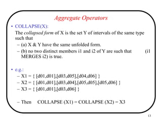 13
Aggregate Operators
• COLLAPSE(X):
The collapsed form of X is the set Y of intervals of the same type
such that
– (a) X & Y have the same unfolded form.
– (b) no two distinct members i1 and i2 of Y are such that (i1
MERGES i2) is true.
• e.g.:
– X1 = { [d01,d01],[d03,d05],[d04,d06] }
– X2 = { [d01,d01],[d03,d04],[d05,d05],[d05,d06] }
– X3 = { [d01,d01],[d03,d06] }
– Then COLLAPSE (X1) = COLLAPSE (X2) = X3
 