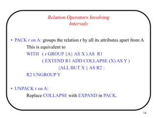 14
Relation Operators Involving
Intervals
• PACK r on A: groups the relation r by all its attributes apart from A
This is equivalent to
WITH ( r GROUP {A} AS X ) AS R1
( EXTEND R1 ADD COLLAPSE (X) AS Y )
{ALL BUT X } AS R2 :
R2 UNGROUP Y
• UNPACK r on A:
Replace COLLAPSE with EXPAND in PACK.
 