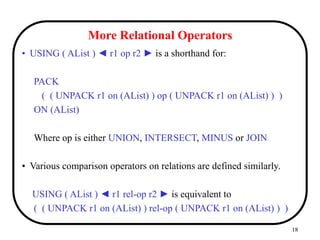 18
More Relational Operators
• USING ( AList ) ◄ r1 op r2 ► is a shorthand for:
PACK
( ( UNPACK r1 on (AList) ) op ( UNPACK r1 on (AList) ) )
ON (AList)
Where op is either UNION, INTERSECT, MINUS or JOIN
• Various comparison operators on relations are defined similarly.
USING ( AList ) ◄ r1 rel-op r2 ► is equivalent to
( ( UNPACK r1 on (AList) ) rel-op ( UNPACK r1 on (AList) ) )
 