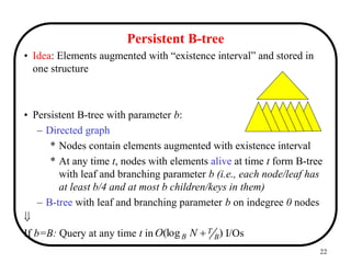 22
Persistent B-tree
• Idea: Elements augmented with “existence interval” and stored in
one structure
• Persistent B-tree with parameter b:
– Directed graph
* Nodes contain elements augmented with existence interval
* At any time t, nodes with elements alive at time t form B-tree
with leaf and branching parameter b (i.e., each node/leaf has
at least b/4 and at most b children/keys in them)
– B-tree with leaf and branching parameter b on indegree 0 nodes

If b=B: Query at any time t in I/Os
)
(log B
T
B N
O 
 