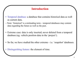 3
Introduction
• Temporal database: a database that contains historical data as well
as current data.
– Note: ‘historical’ is a misleading term – temporal databases may contain
data regarding the future as well as the past.
• Extreme case: data is only inserted, never deleted from a temporal
database (eg. vehicle position data in the ‘project’).
• So far, we have studied the other extreme - i.e. ‘snapshot’ databases.
• Distinguishing feature: the element of time.
 