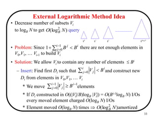 33
i
i
j
j
B
B 
 


1
0
1
External Logarithmic Method Idea
)
(log2
N
O B ..................................
0
B
B
B
B 1 2 log N
B
  
i
j
i
j B
V
0





1
0
1
i
j
i
j B
V
)
(log2
N
O B
• Decrease number of subsets Vi
to logB N to get query
• Problem: Since there are not enough elements in
V0,V1, … Vi-1 to build Vi
• Solution: We allow Vi to contain any number of elements  Bi
– Insert: Find first Di such that and construct new
Di from elements in V0,V1, … Vi
* We move elements
* If Di constructed in O((|Vi|/B)logB |Vi|) = O(Bi-1logB N) I/Os
every moved element charged O(logB N) I/Os
* Element moved O(logB N) times  amortized
 