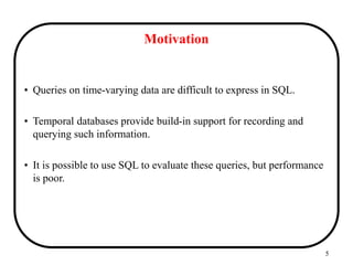 5
Motivation
• Queries on time-varying data are difficult to express in SQL.
• Temporal databases provide build-in support for recording and
querying such information.
• It is possible to use SQL to evaluate these queries, but performance
is poor.
 