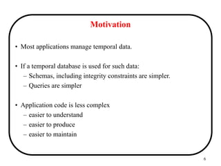 6
Motivation
• Most applications manage temporal data.
• If a temporal database is used for such data:
– Schemas, including integrity constraints are simpler.
– Queries are simpler
• Application code is less complex
– easier to understand
– easier to produce
– easier to maintain
 