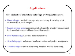 7
Applications
Most applications of database technology are temporal in nature:
• Financial apps.: portfolio management, accounting & banking, stock
market analysis, audit analysis
• Record-keeping apps.: personnel, medical records, inventory management,
legal records (commercial laws change frequently)
• Data Warehousing: historical trends for analysis
• Scheduling apps.: airline, car, hotel reservations and project management
• Scientific apps.: weather monitoring, chemical process monitoring
 
