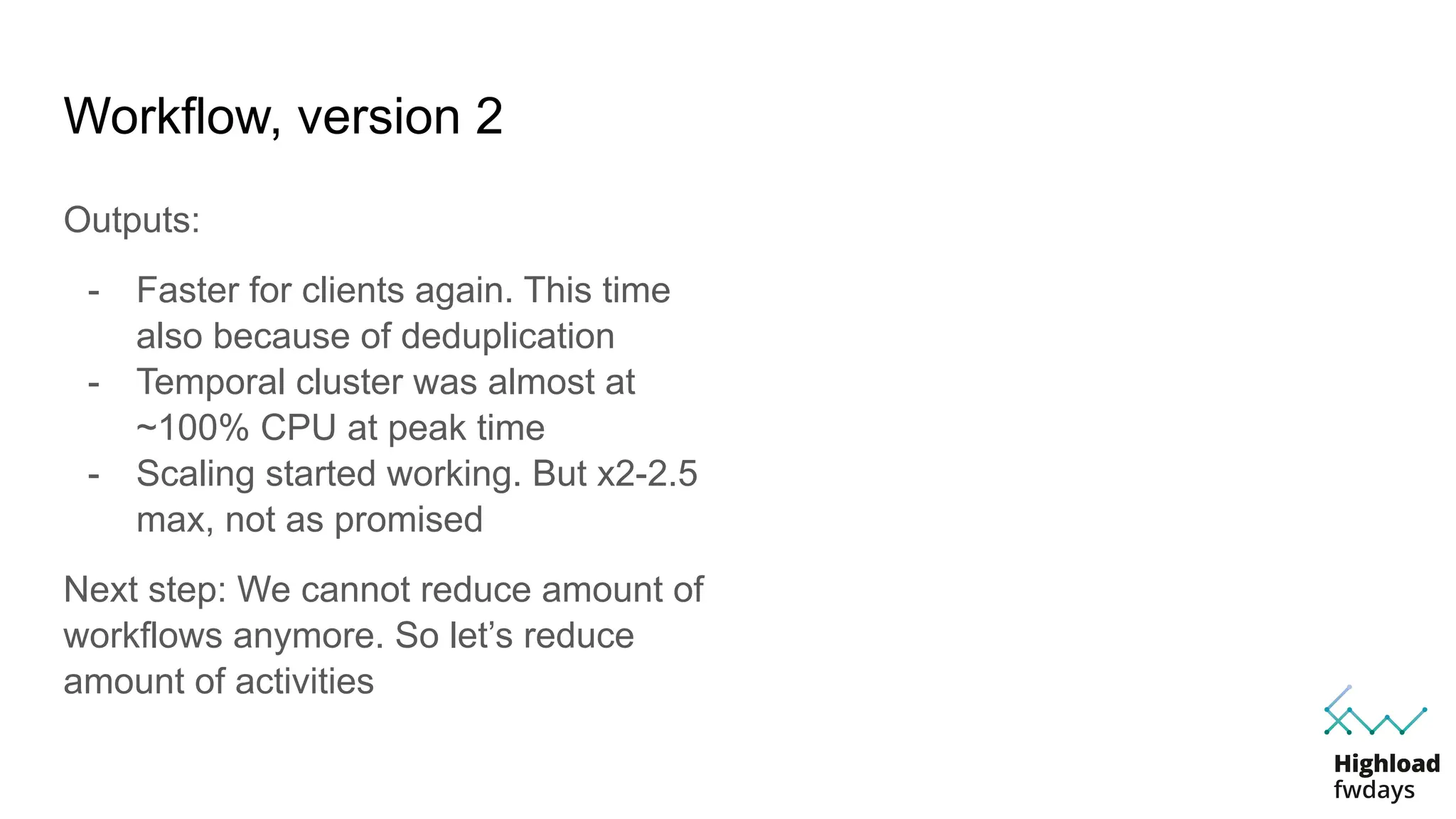 Workflow, version 2
Outputs:
- Faster for clients again. This time
also because of deduplication
- Temporal cluster was almost at
~100% CPU at peak time
- Scaling started working. But x2-2.5
max, not as promised
Next step: We cannot reduce amount of
workflows anymore. So let’s reduce
amount of activities
 