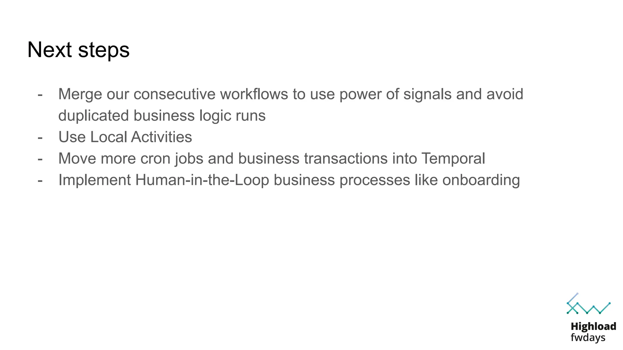 Next steps
- Merge our consecutive workflows to use power of signals and avoid
duplicated business logic runs
- Use Local Activities
- Move more cron jobs and business transactions into Temporal
- Implement Human-in-the-Loop business processes like onboarding
 