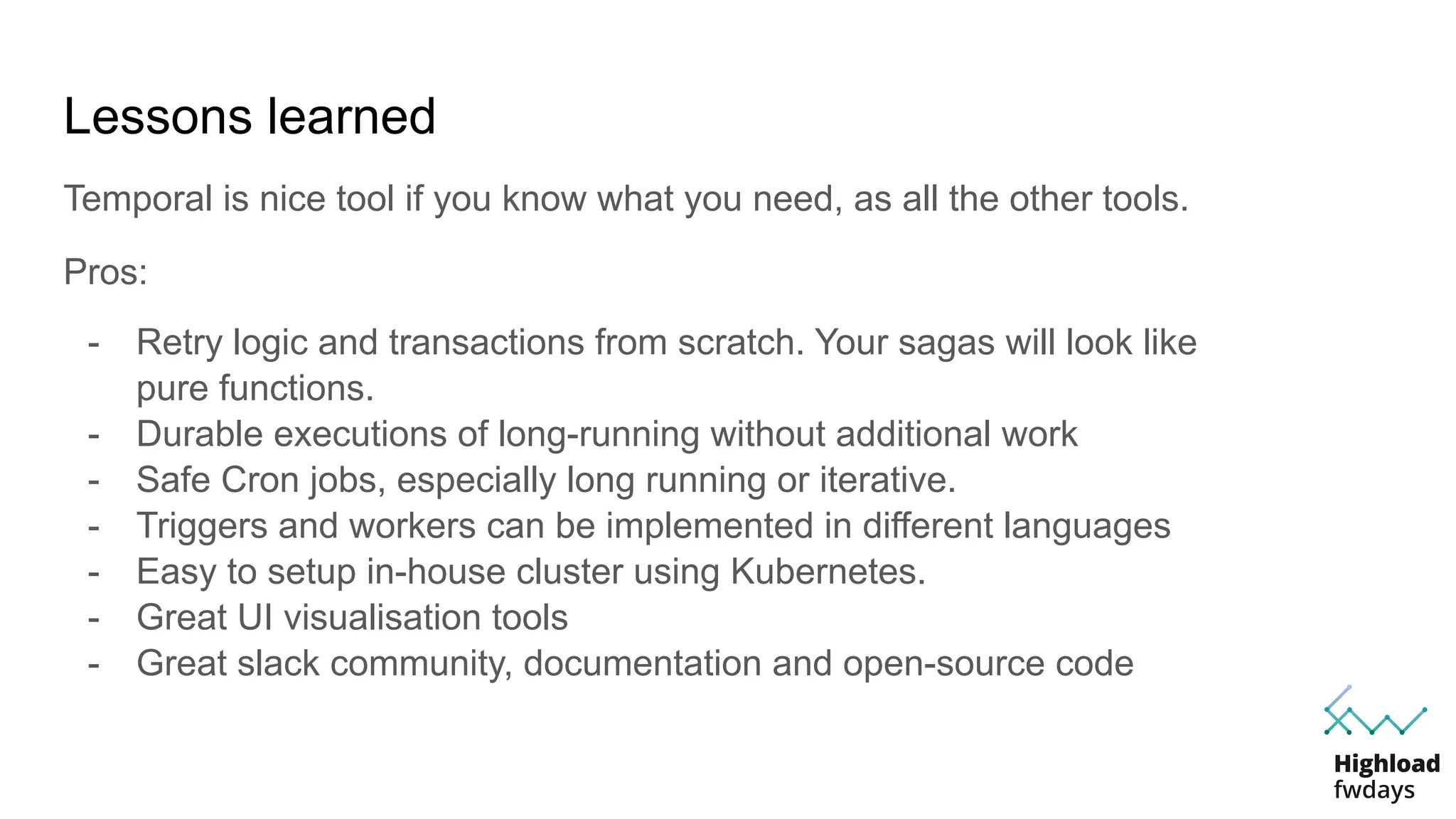 Pros:
- Retry logic and transactions from scratch. Your sagas will look like
pure functions.
- Durable executions of long-running without additional work
- Safe Cron jobs, especially long running or iterative.
- Triggers and workers can be implemented in different languages
- Easy to setup in-house cluster using Kubernetes.
- Great UI visualisation tools
- Great slack community, documentation and open-source code
Lessons learned
Temporal is nice tool if you know what you need, as all the other tools.
 