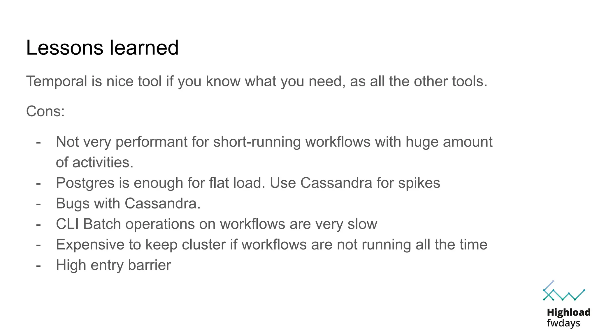 Lessons learned
Temporal is nice tool if you know what you need, as all the other tools.
Cons:
- Not very performant for short-running workflows with huge amount
of activities.
- Postgres is enough for flat load. Use Cassandra for spikes
- Bugs with Cassandra.
- CLI Batch operations on workflows are very slow
- Expensive to keep cluster if workflows are not running all the time
- High entry barrier
 