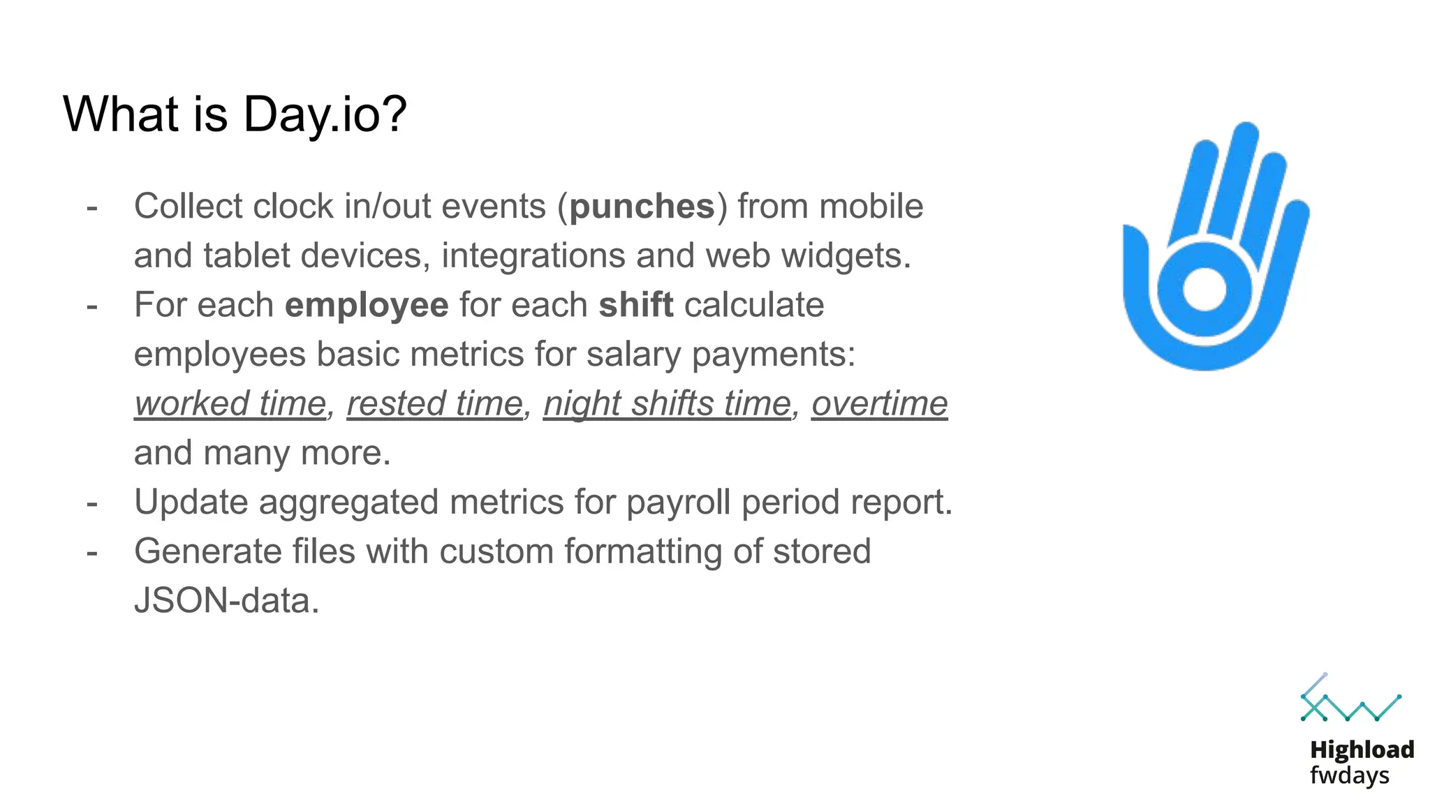 What is Day.io?
- Collect clock in/out events (punches) from mobile
and tablet devices, integrations and web widgets.
- For each employee for each shift calculate
employees basic metrics for salary payments:
worked time, rested time, night shifts time, overtime
and many more.
- Update aggregated metrics for payroll period report.
- Generate files with custom formatting of stored
JSON-data.
 