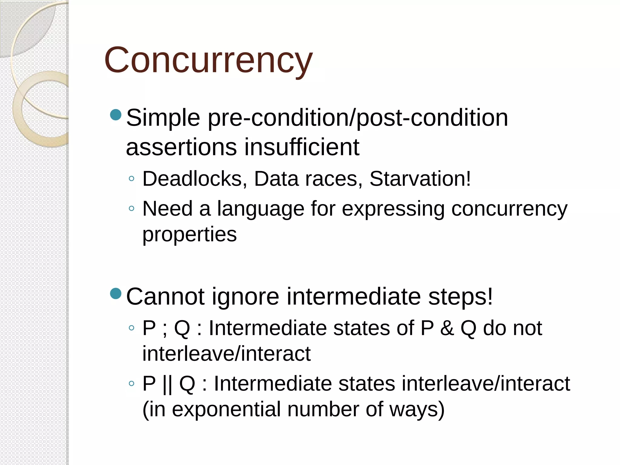 Concurrency 
Simple pre-condition/post-condition 
assertions insufficient 
◦ Deadlocks, Data races, Starvation! 
◦ Need a language for expressing concurrency 
properties 
Cannot ignore intermediate steps! 
◦ P ; Q : Intermediate states of P & Q do not 
interleave/interact 
◦ P || Q : Intermediate states interleave/interact 
(in exponential number of ways) 
 