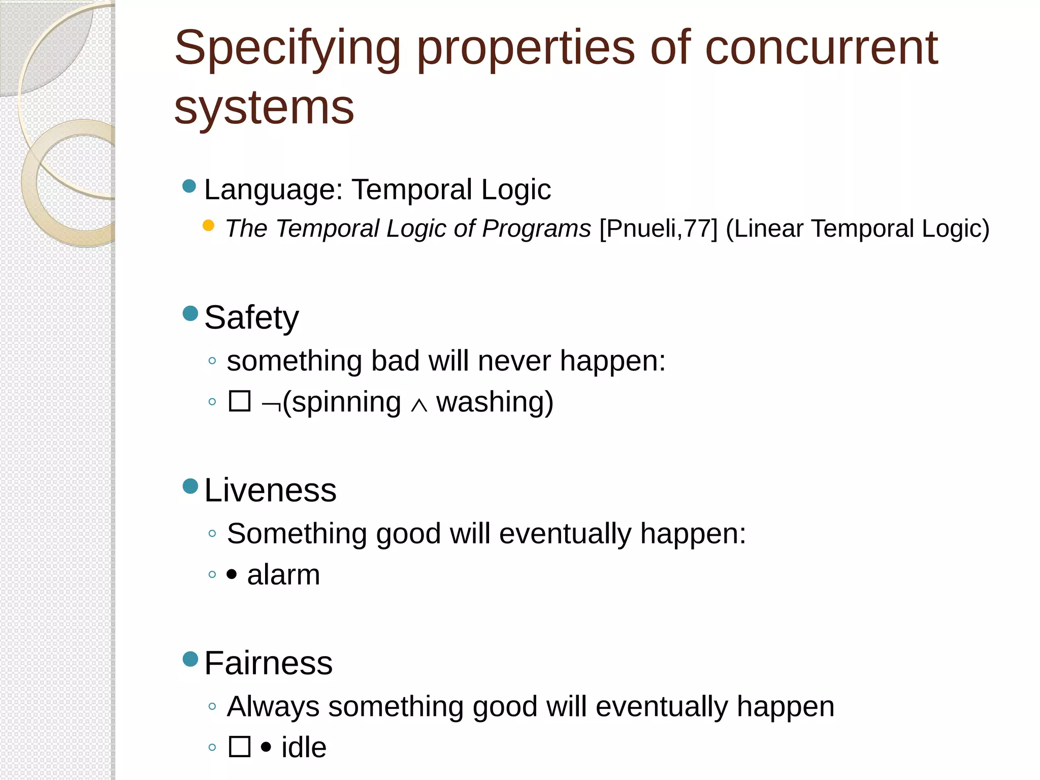 Specifying properties of concurrent 
systems 
Language: Temporal Logic 
The Temporal Logic of Programs [Pnueli,77] (Linear Temporal Logic) 
Safety 
◦ something bad will never happen: 
◦  Ø(spinning Ù washing) 
Liveness 
◦ Something good will eventually happen: 
◦  alarm 
Fairness 
◦ Always something good will eventually happen 
◦   idle 
 