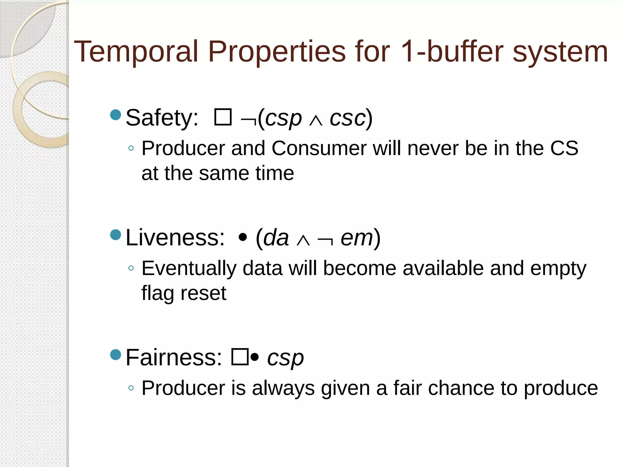 Temporal Properties for 1-buffer system 
Safety:  Ø(csp Ù csc) 
◦ Producer and Consumer will never be in the CS 
at the same time 
Liveness:  (da Ù Ø em) 
◦ Eventually data will become available and empty 
flag reset 
Fairness:  csp 
◦ Producer is always given a fair chance to produce 
 
