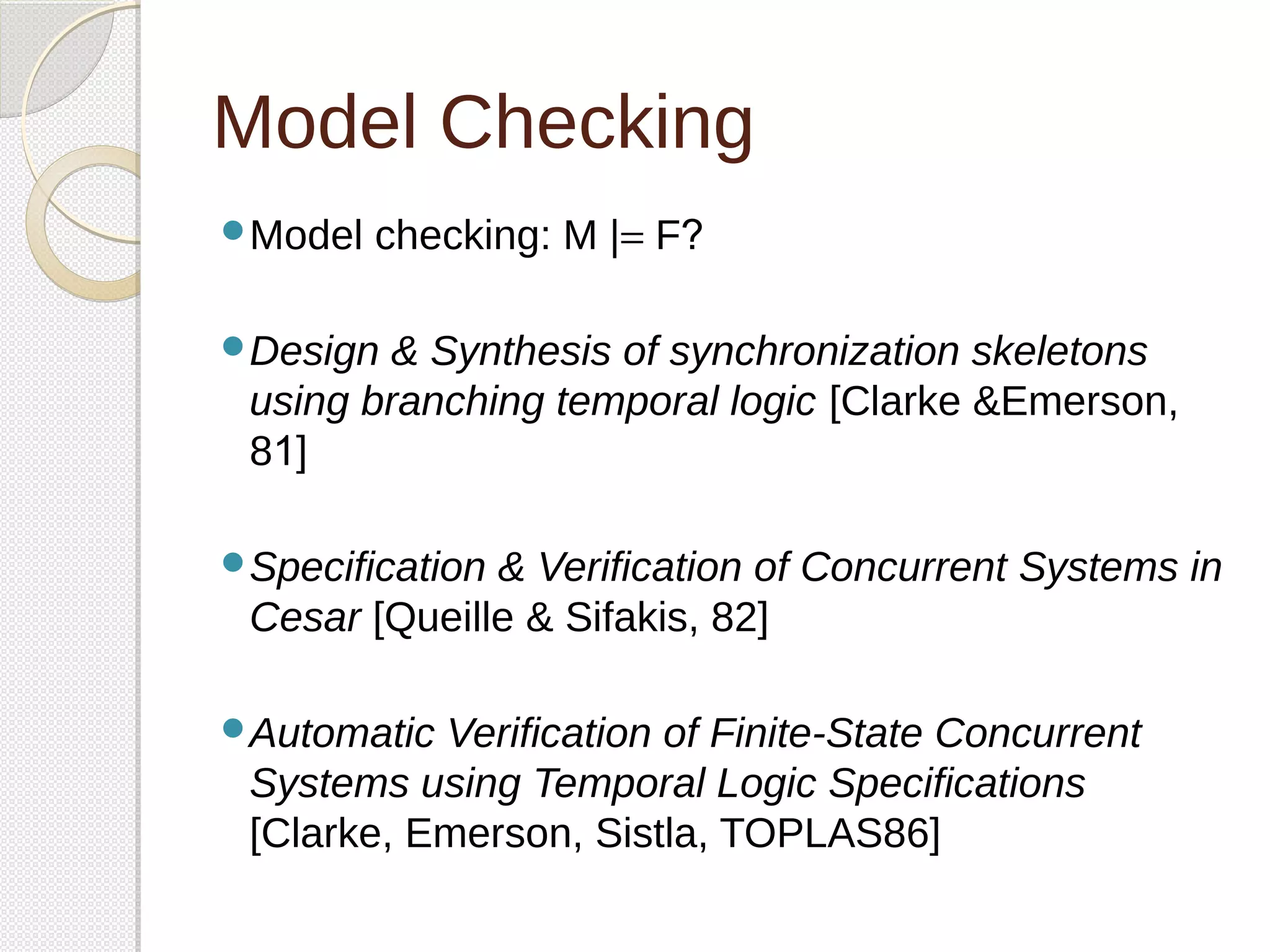 Model Checking 
Model checking: M |= F? 
Design & Synthesis of synchronization skeletons 
using branching temporal logic [Clarke &Emerson, 
81] 
Specification & Verification of Concurrent Systems in 
Cesar [Queille & Sifakis, 82] 
Automatic Verification of Finite-State Concurrent 
Systems using Temporal Logic Specifications 
[Clarke, Emerson, Sistla, TOPLAS86] 
 