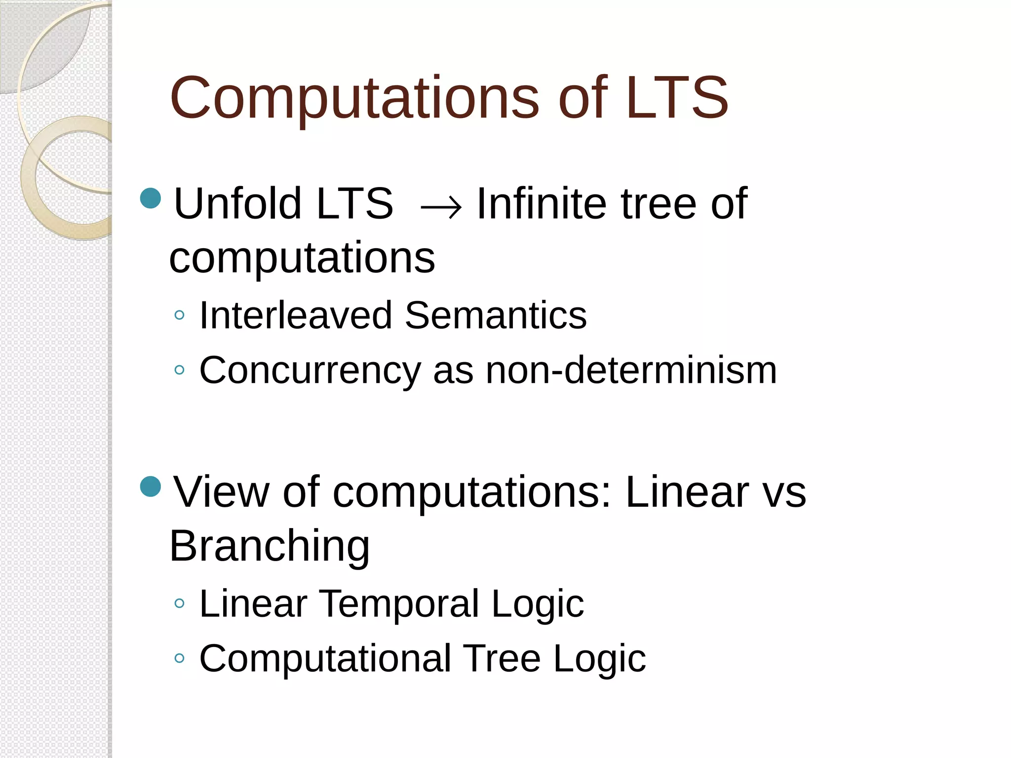Computations of LTS 
Unfold LTS  ® Infinite tree of 
computations 
◦ Interleaved Semantics 
◦ Concurrency as non-determinism 
View of computations: Linear vs 
Branching 
◦ Linear Temporal Logic 
◦ Computational Tree Logic 
 