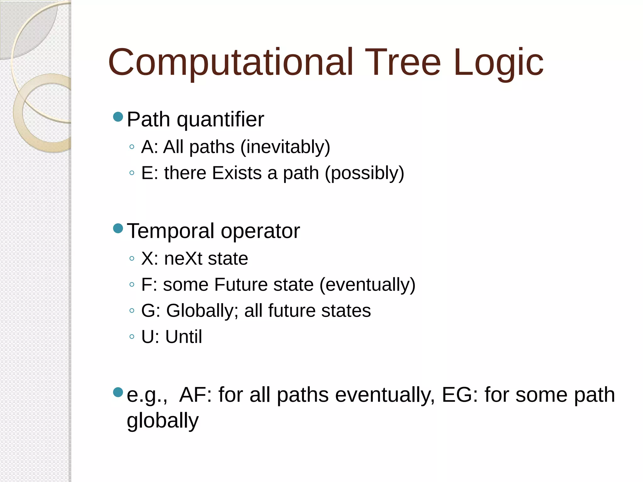 Computational Tree Logic 
Path quantifier 
◦ A: All paths (inevitably) 
◦ E: there Exists a path (possibly) 
Temporal operator 
◦ X: neXt state 
◦ F: some Future state (eventually) 
◦ G: Globally; all future states 
◦ U: Until 
e.g., AF: for all paths eventually, EG: for some path 
globally 
 