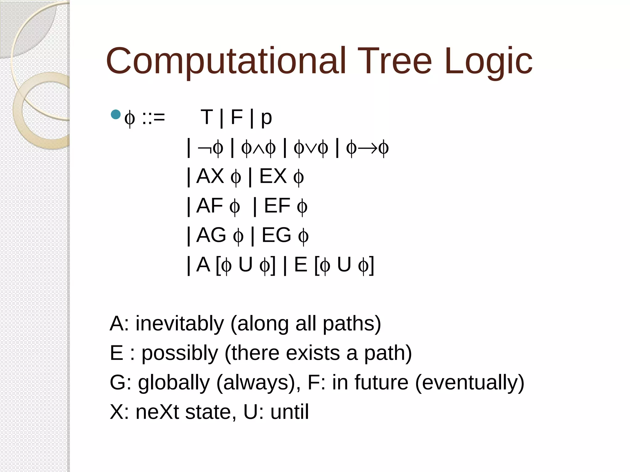 Computational Tree Logic 
f ::= T | F | p 
| Øf | fÙf | fÚf | f®f 
| AX f | EX f 
| AF f | EF f 
| AG f | EG f 
| A [f U f] | E [f U f] 
A: inevitably (along all paths) 
E : possibly (there exists a path) 
G: globally (always), F: in future (eventually) 
X: neXt state, U: until 
 